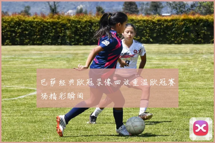 巴萨经典欧冠录像回放重温欧冠赛场精彩瞬间