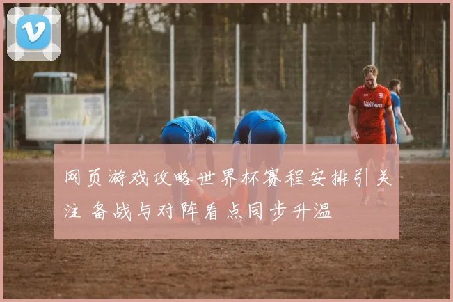 网页游戏攻略世界杯赛程安排引关注 备战与对阵看点同步升温